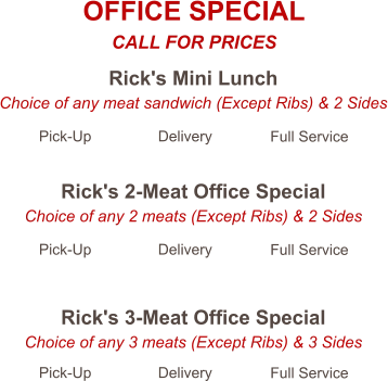 Rick's Mini Lunch Choice of any meat sandwich (Except Ribs) & 2 Sides Pick-Up Delivery Full Service Rick's 2-Meat Office Special Choice of any 2 meats (Except Ribs) & 2 Sides Pick-Up Delivery Full Service Rick's 3-Meat Office Special Choice of any 3 meats (Except Ribs) & 3 Sides Pick-Up Delivery Full Service OFFICE SPECIAL CALL FOR PRICES